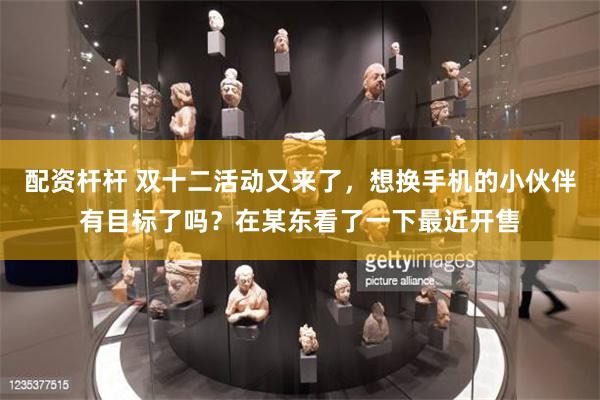 配资杆杆 双十二活动又来了，想换手机的小伙伴有目标了吗？在某东看了一下最近开售