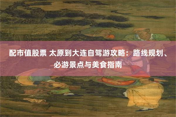 配市值股票 太原到大连自驾游攻略：路线规划、必游景点与美食指南