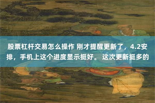 股票杠杆交易怎么操作 刚才提醒更新了，4.2安排，手机上这个进度显示挺好。 这次更新挺多的