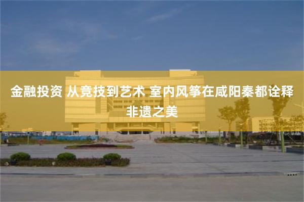 金融投资 从竞技到艺术 室内风筝在咸阳秦都诠释非遗之美