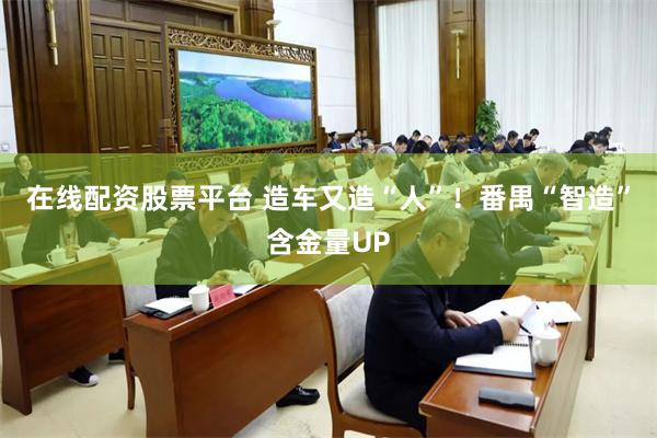 在线配资股票平台 造车又造“人”！番禺“智造”含金量UP