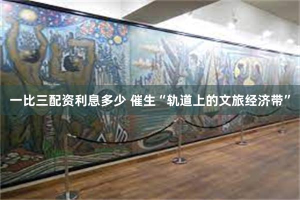 一比三配资利息多少 催生“轨道上的文旅经济带”