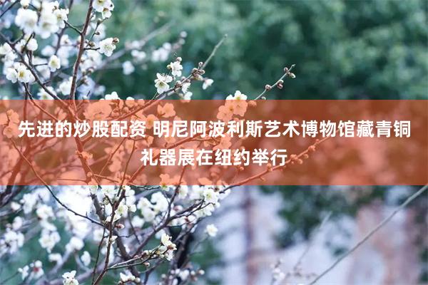 先进的炒股配资 明尼阿波利斯艺术博物馆藏青铜礼器展在纽约举行
