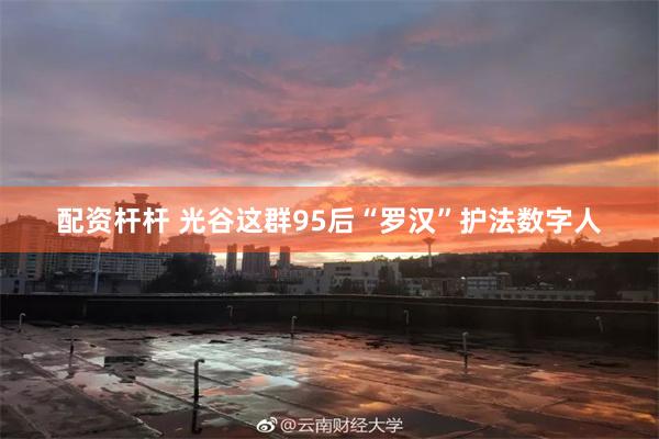配资杆杆 光谷这群95后“罗汉”护法数字人