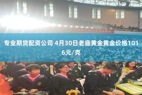 专业期货配资公司 4月30日老庙黄金黄金价格1016元/克