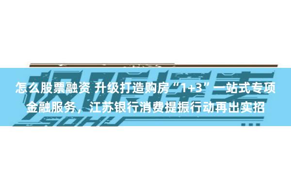 怎么股票融资 升级打造购房“1+3”一站式专项金融服务，江苏银行消费提振行动再出实招