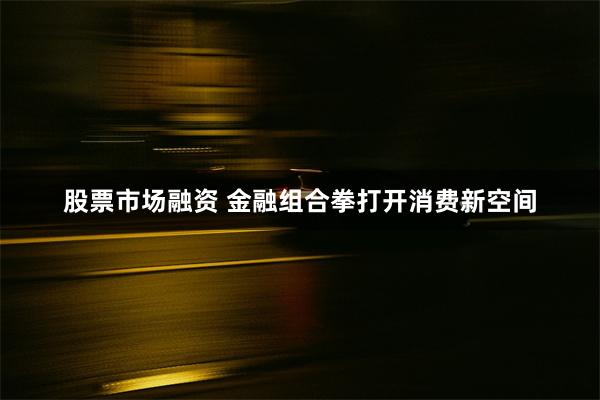 股票市场融资 金融组合拳打开消费新空间