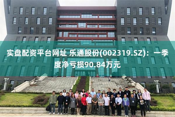 实盘配资平台网址 乐通股份(002319.SZ)：一季度净亏损90.84万元
