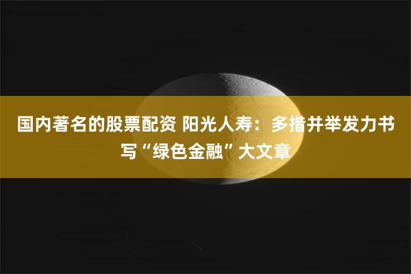 国内著名的股票配资 阳光人寿：多措并举发力书写“绿色金融”大文章