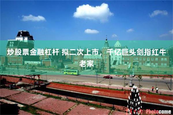 炒股票金融杠杆 拟二次上市，千亿巨头剑指红牛老家
