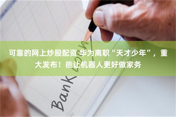 可靠的网上炒股配资 华为离职“天才少年”，重大发布！能让机器人更好做家务