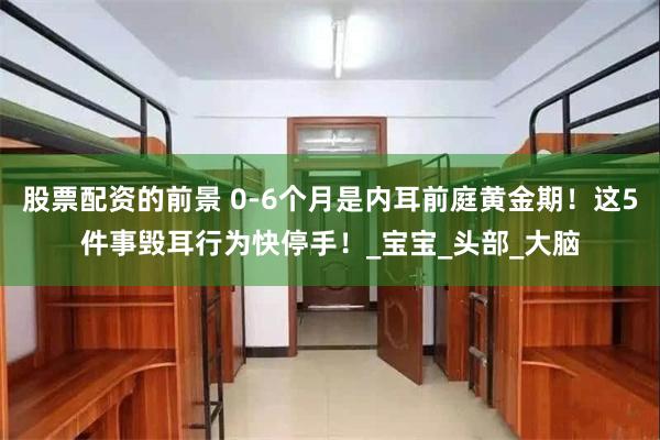 股票配资的前景 0-6个月是内耳前庭黄金期！这5件事毁耳行为快停手！_宝宝_头部_大脑