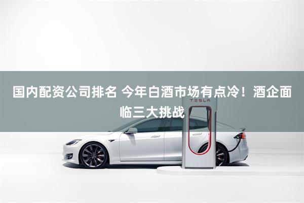 国内配资公司排名 今年白酒市场有点冷！酒企面临三大挑战