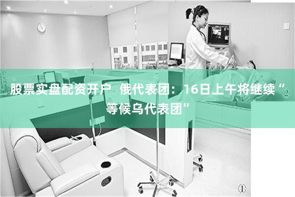 股票实盘配资开户  俄代表团：16日上午将继续“等候乌代表团”