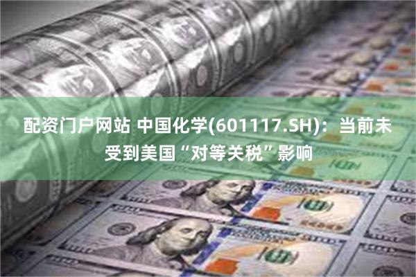 配资门户网站 中国化学(601117.SH)：当前未受到美国“对等关税”影响