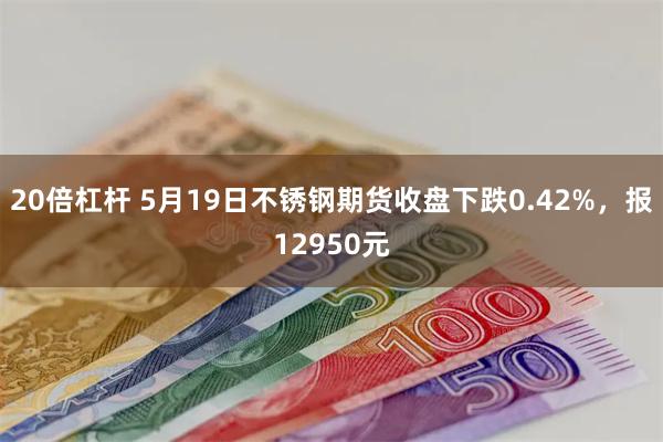 20倍杠杆 5月19日不锈钢期货收盘下跌0.42%，报12950元
