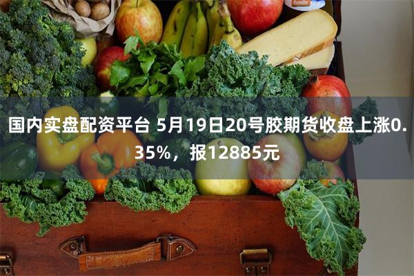 国内实盘配资平台 5月19日20号胶期货收盘上涨0.35%，报12885元