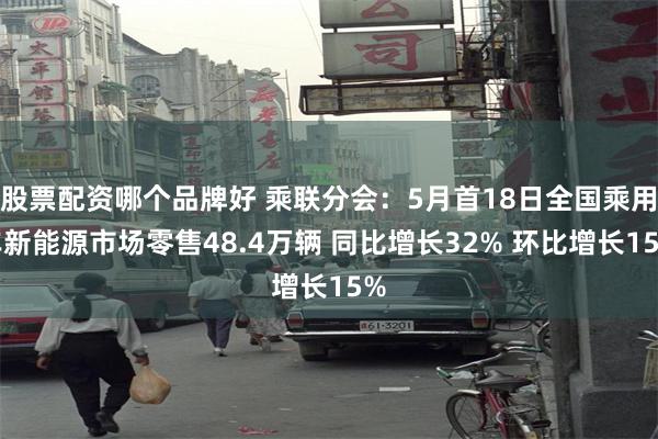 股票配资哪个品牌好 乘联分会：5月首18日全国乘用车新能源市场零售48.4万辆 同比增长32% 环比增长15%