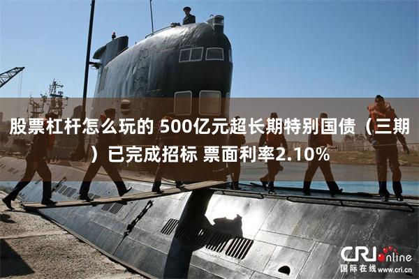 股票杠杆怎么玩的 500亿元超长期特别国债（三期）已完成招标 票面利率2.10%