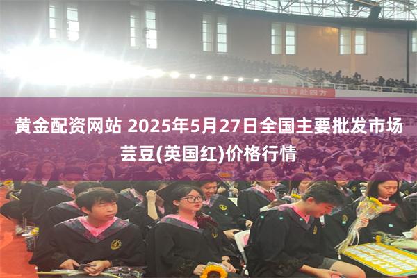 黄金配资网站 2025年5月27日全国主要批发市场芸豆(英国红)价格行情