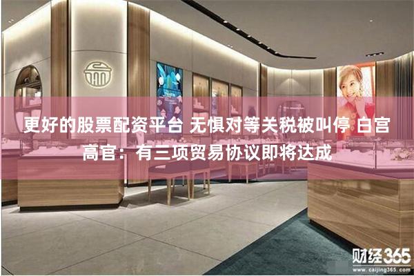 更好的股票配资平台 无惧对等关税被叫停 白宫高官：有三项贸易协议即将达成