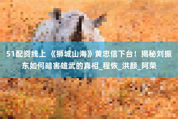 51配资线上 《狮城山海》黄忠信下台！揭秘刘振东如何暗害雄武的真相_程恢_洪颜_阿荣
