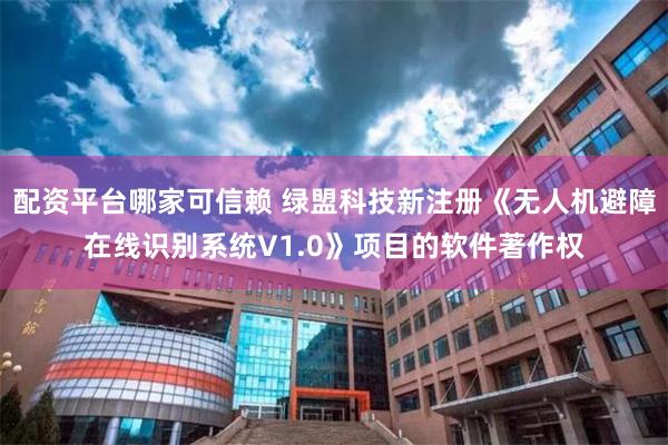 配资平台哪家可信赖 绿盟科技新注册《无人机避障在线识别系统V1.0》项目的软件著作权