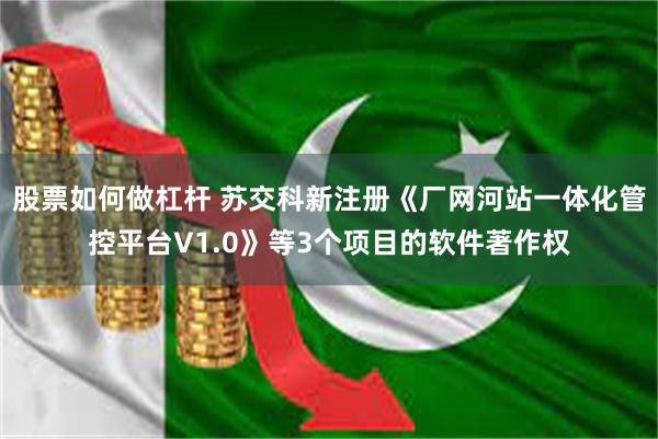 股票如何做杠杆 苏交科新注册《厂网河站一体化管控平台V1.0》等3个项目的软件著作权