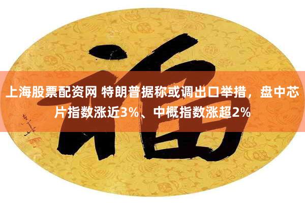 上海股票配资网 特朗普据称或调出口举措，盘中芯片指数涨近3%、中概指数涨超2%