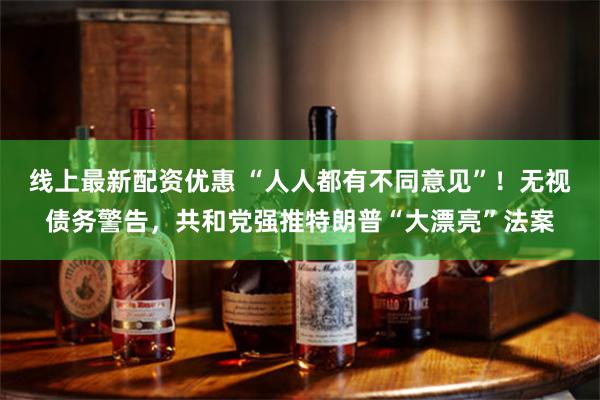 线上最新配资优惠 “人人都有不同意见”！无视债务警告，共和党强推特朗普“大漂亮”法案