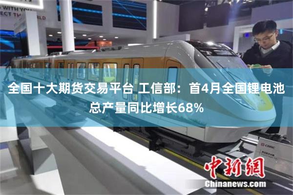全国十大期货交易平台 工信部：首4月全国锂电池总产量同比增长68%