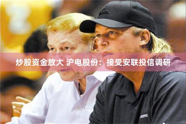 炒股资金放大 沪电股份：接受安联投信调研
