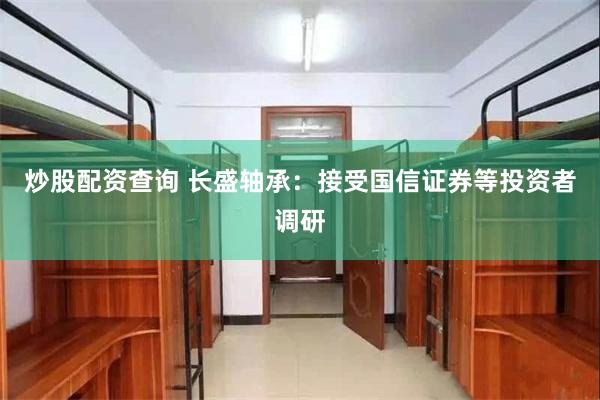 炒股配资查询 长盛轴承：接受国信证券等投资者调研