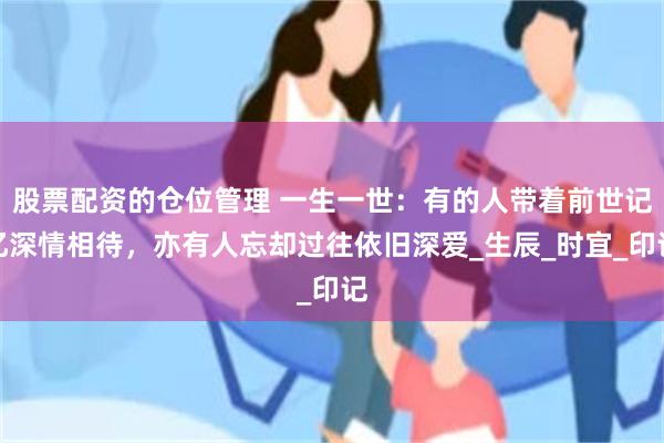 股票配资的仓位管理 一生一世：有的人带着前世记忆深情相待，亦有人忘却过往依旧深爱_生辰_时宜_印记