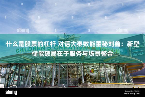 什么是股票的杠杆 对话大秦数能董秘刘鑫：新型储能破局在于服务与场景整合