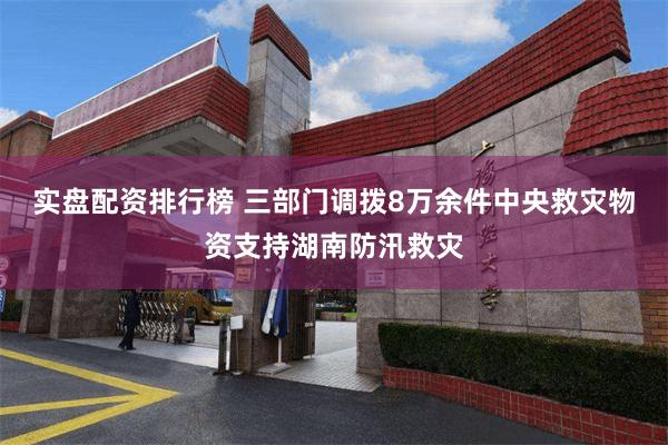 实盘配资排行榜 三部门调拨8万余件中央救灾物资支持湖南防汛救灾