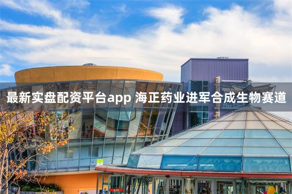 最新实盘配资平台app 海正药业进军合成生物赛道
