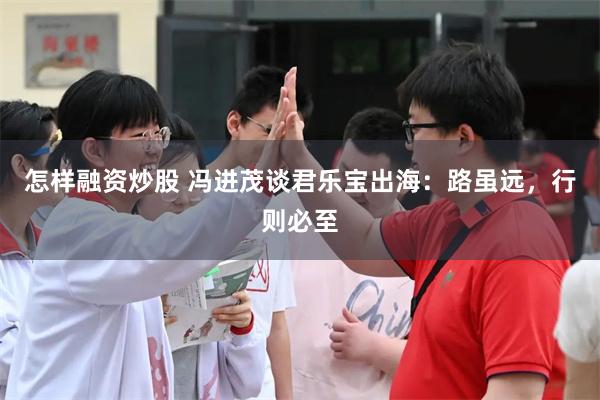 怎样融资炒股 冯进茂谈君乐宝出海：路虽远，行则必至