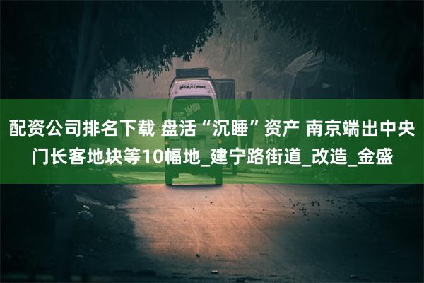 配资公司排名下载 盘活“沉睡”资产 南京端出中央门长客地块等10幅地_建宁路街道_改造_金盛