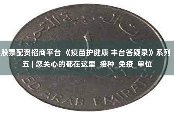 股票配资招商平台 《疫苗护健康 丰台答疑录》系列 五 | 您关心的都在这里_接种_免疫_单位
