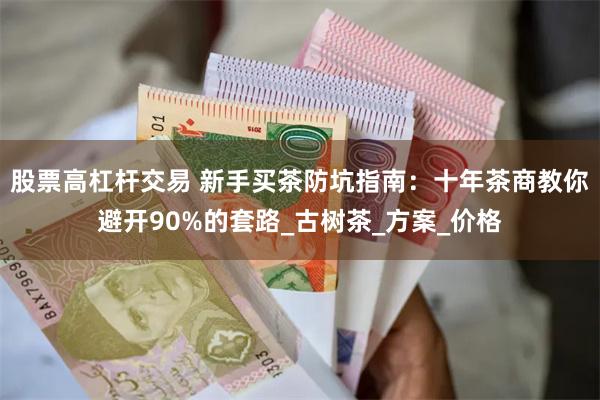 股票高杠杆交易 新手买茶防坑指南：十年茶商教你避开90%的套路_古树茶_方案_价格