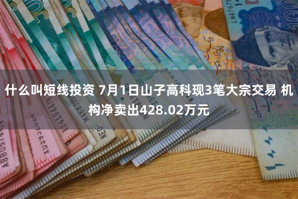 什么叫短线投资 7月1日山子高科现3笔大宗交易 机构净卖出428.02万元