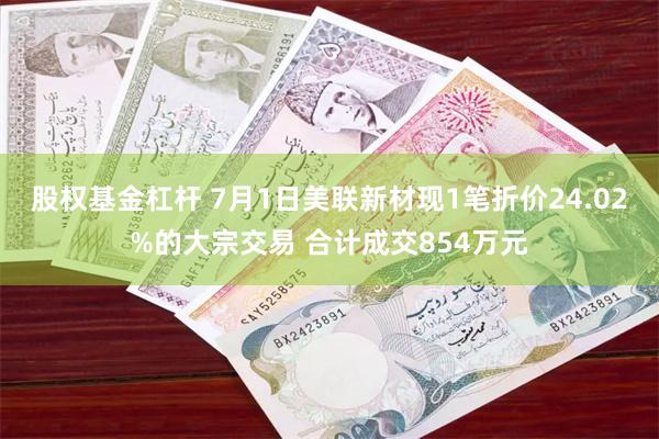 股权基金杠杆 7月1日美联新材现1笔折价24.02%的大宗交易 合计成交854万元