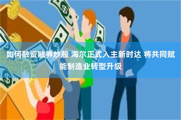 如何融资融券炒股 海尔正式入主新时达 将共同赋能制造业转型升级