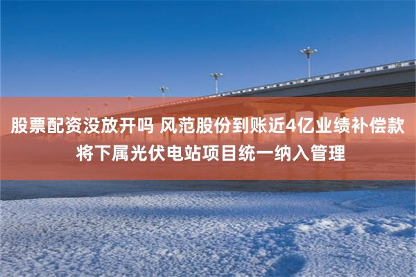 股票配资没放开吗 风范股份到账近4亿业绩补偿款 将下属光伏电站项目统一纳入管理