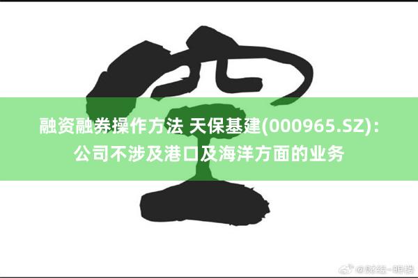 融资融券操作方法 天保基建(000965.SZ)：公司不涉及港口及海洋方面的业务