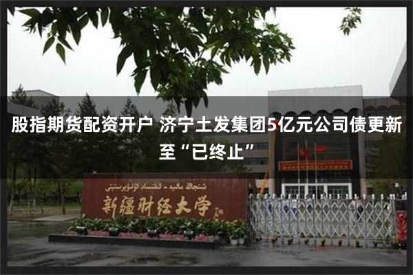 股指期货配资开户 济宁土发集团5亿元公司债更新至“已终止”
