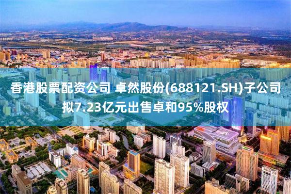 香港股票配资公司 卓然股份(688121.SH)子公司拟7.23亿元出售卓和95%股权