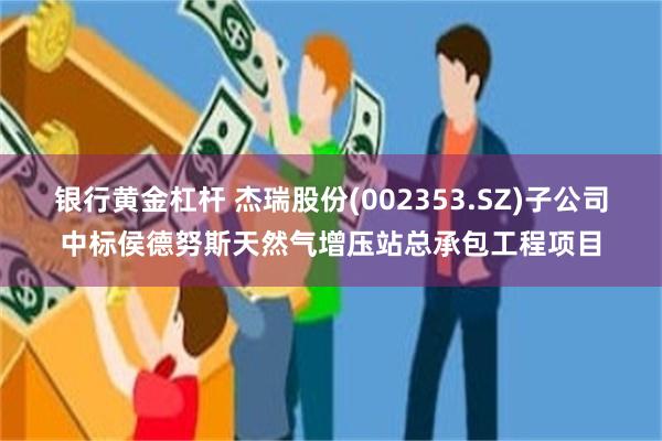银行黄金杠杆 杰瑞股份(002353.SZ)子公司中标侯德努斯天然气增压站总承包工程项目