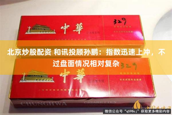 北京炒股配资 和讯投顾孙鹏：指数迅速上冲，不过盘面情况相对复杂